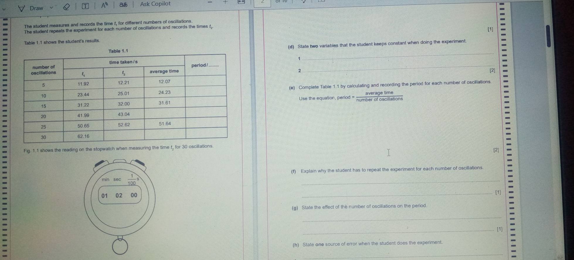 A at Ask Copilot
Draw
The student measures and records the time t, for different numbers of oscillations
The student repeats the experiment for each number of oscillations and records the times t [1]
Table 1.1 shows the student's results.
(d) State two variables that the student keeps constant when doing the experiment.
1
2 [2]
(e) Complete Table 1.1 by calculating and recording the period for each number of oscillations.
Use the equation, peric d= averagetime/numberofoscillations 
Fig. 1.1 shows the reading on the stopwatch when measuring the time t for 30 oscillations.
[2]
(f) Explain why the student has to repeat the experiment for each number of oscillations
_
_[1]
(g) State the effect of the number of oscillations on the period
_
_[1]
(h) State one source of error when the student does the experiment
_