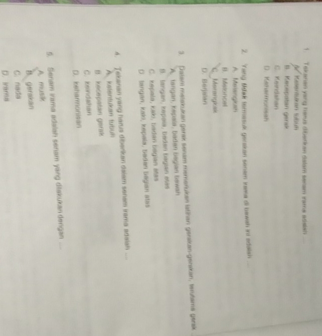 Tekanan yang herus dibarkan dalam senam irama adaish
B Kelentukan tübun
B. Kecepatan gerak
C. Keindahan
D. Kenarmonissh
2. Yang fdak termasuk gerakan senam irama di bawah ini adalah
A. Meiangkan
B. Meloncal
C. Marangkak
D. Berjalan
3. Dalam melakukan gerak senam memariukan latihan gerakan-gerakan, terutame gerak
A. tangan, kəpala, badan Bagian bawah
S. langan, kəpaïa, badan bagian ətas
C. kəpala, kaki, badan bagian atas
D. tangan, kaki, kəpala, badan bagian atas
4. Jekanan yang harus diberikan daiam senam irama adaiah ....
A. kelentukan tubuh
B. kecepatan garak
C. keindahan
D. keharmonisan
5. Senam irama adalah senam yang dilakukan dengan ....
A musik
B. gerakan
C. nada
D. Irama