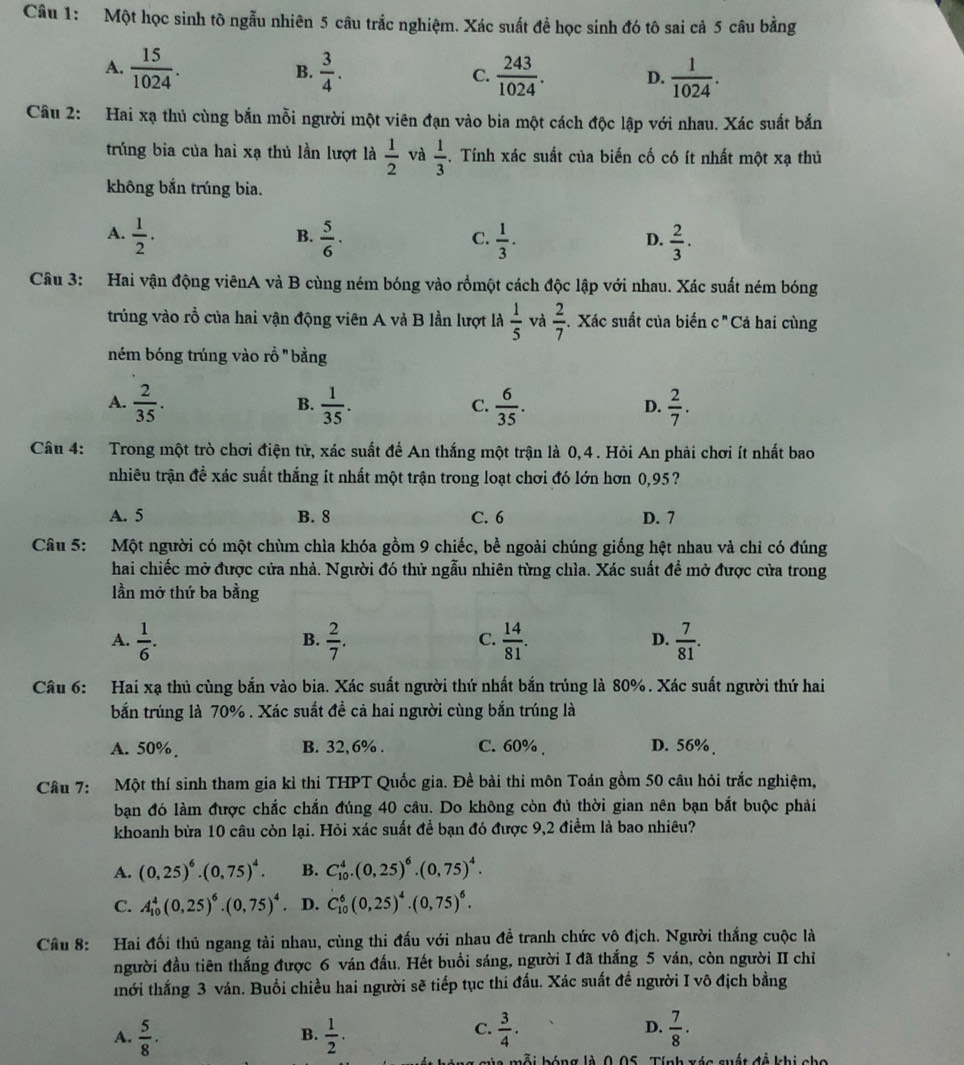 Một học sinh tô ngẫu nhiên 5 câu trắc nghiệm. Xác suất để học sinh đó tô sai cả 5 câu bằng
A.  15/1024 .  3/4 . C.  243/1024 . D.  1/1024 .
B.
Câu 2: Hai xạ thủ cùng bắn mỗi người một viên đạn vào bia một cách độc lập với nhau. Xác suất bắn
trúng bia của hai xạ thủ lần lượt là  1/2  và  1/3 . Tính xác suất của biến cố có ít nhất một xạ thủ
không bắn trúng bia.
A.  1/2 .  5/6 ·  1/3 .  2/3 .
B.
C.
D.
Câu 3: Hai vận động viênA và B cùng ném bóng vào rồmột cách độc lập với nhau. Xác suất ném bóng
trúng vào rồ của hai vận động viên A và B lần lượt là  1/5  và  2/7 . Xác suất của biến c " Cả hai cùng
ném bóng trúng vào rồ 'bằng
A.  2/35 .  1/35 .  6/35 .  2/7 .
B.
C.
D.
Câu 4: Trong một trò chơi điện tử, xác suất để An thắng một trận là 0,4. Hỏi An phải chơi ít nhất bao
nhiêu trận đề xác suất thắng ít nhất một trận trong loạt chơi đó lớn hơn 0,95?
A. 5 B. 8 C. 6 D. 7
Câu 5: Một người có một chùm chìa khóa gồm 9 chiếc, bề ngoài chúng giống hệt nhau và chỉ có đúng
hai chiếc mở được cửa nhà. Người đó thử ngẫu nhiên từng chìa. Xác suất để mở được cửa trong
lần mở thứ ba bằng
A.  1/6 .  2/7 .  14/81 .  7/81 .
B.
C.
D.
Câu 6: Hai xạ thủ cùng bắn vào bia. Xác suất người thứ nhất bắn trúng là 80%. Xác suất người thứ hai
bắn trúng là 70% . Xác suất đề cả hai người cùng bắn trúng là
A. 50% B. 32,6% . C. 60% . D. 56% 、
Câu 7: Một thí sinh tham gia kỉ thi THPT Quốc gia. Đề bài thi môn Toán gồm 50 câu hỏi trắc nghiệm,
bạn đó làm được chắc chắn đúng 40 câu. Do không còn đủ thời gian nên bạn bắt buộc phải
khoanh bừa 10 câu còn lại. Hỏi xác suất để bạn đó được 9,2 điểm là bao nhiêu?
A. (0,25)^6· (0,75)^4. B. C_(10)^4.(0,25)^6.(0,75)^4.
C. A_(10)^4(0,25)^6.(0,75)^4 D. C_(10)^6(0,25)^4.(0,75)^6.
Câu 8: Hai đối thủ ngang tài nhau, cùng thi đấu với nhau đề tranh chức vô địch. Người thắng cuộc là
người đầu tiên thắng được 6 ván đấu. Hết buổi sáng, người I đã thắng 5 ván, còn người II chỉ
thới thắng 3 ván. Buổi chiều hai người sẽ tiếp tục thi đấu. Xác suất để người I vô địch bằng
C.
A.  5/8 .  1/2 .  3/4 .  7/8 .
B.
D.
la mỗi bóng là 0.05. Tính xác suất đề khi cho