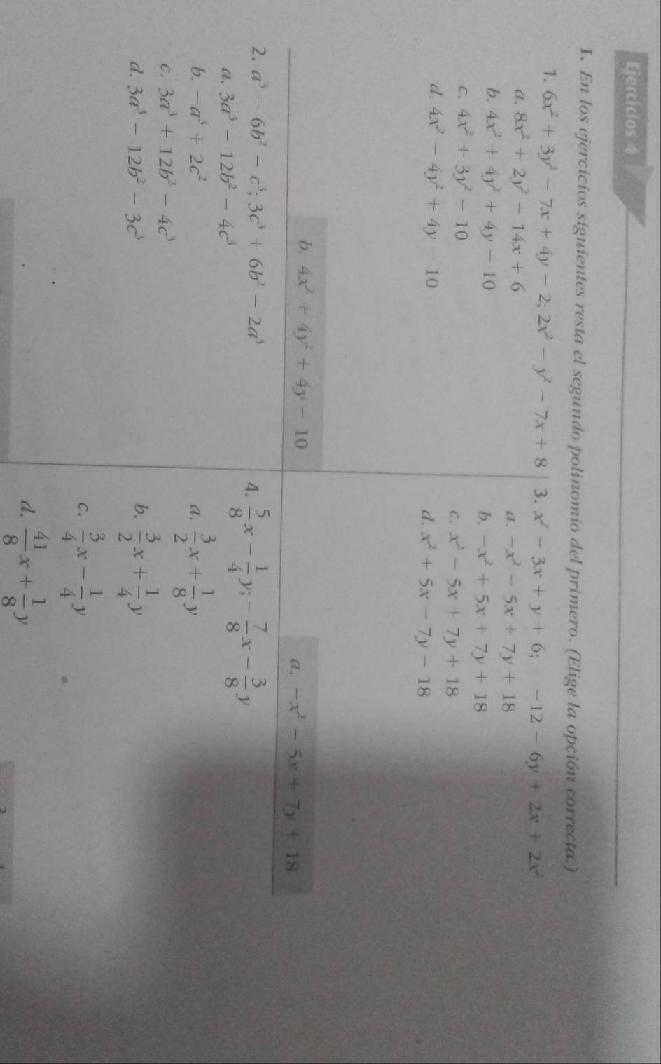 Ejercicios 4
I. En los ejercicios siguientes resta el segundo polinomio del primero. (Elige la opción correcta.)
1. 6x^2+3y^2-7x+4y-2;2x^2-y^2-7x+8 3. x^2-3x+y+6;-12-6y+2x+2x^2
a. 8x^2+2y^2-14x+6
a. -x^2-5x+7y+18
b. 4x^2+4y^2+4y-10
b. -x^2+5x+7y+18
C. 4x^2+3y^2-10
C. x^2-5x+7y+18
d. 4x^2-4y^2+4y-10
d. x^2+5x-7y-18
b. 4x^2+4y^2+4y-10
a. -x^2-5x+7y+18
2. a^3-6b^2-c^3;3c^3+6b^2-2a^3 4.  5/8 x- 1/4 y;- 7/8 x- 3/8 y
a. 3a^3-12b^2-4c^3
b. -a^3+2c^2
a.  3/2 x+ 1/8 y
C. 3a^3+12b^2-4c^3
d. 3a^3-12b^2-3c^3 b.  3/2 x+ 1/4 y
C.  3/4 x- 1/4 y
d.  41/8 x+ 1/8 y