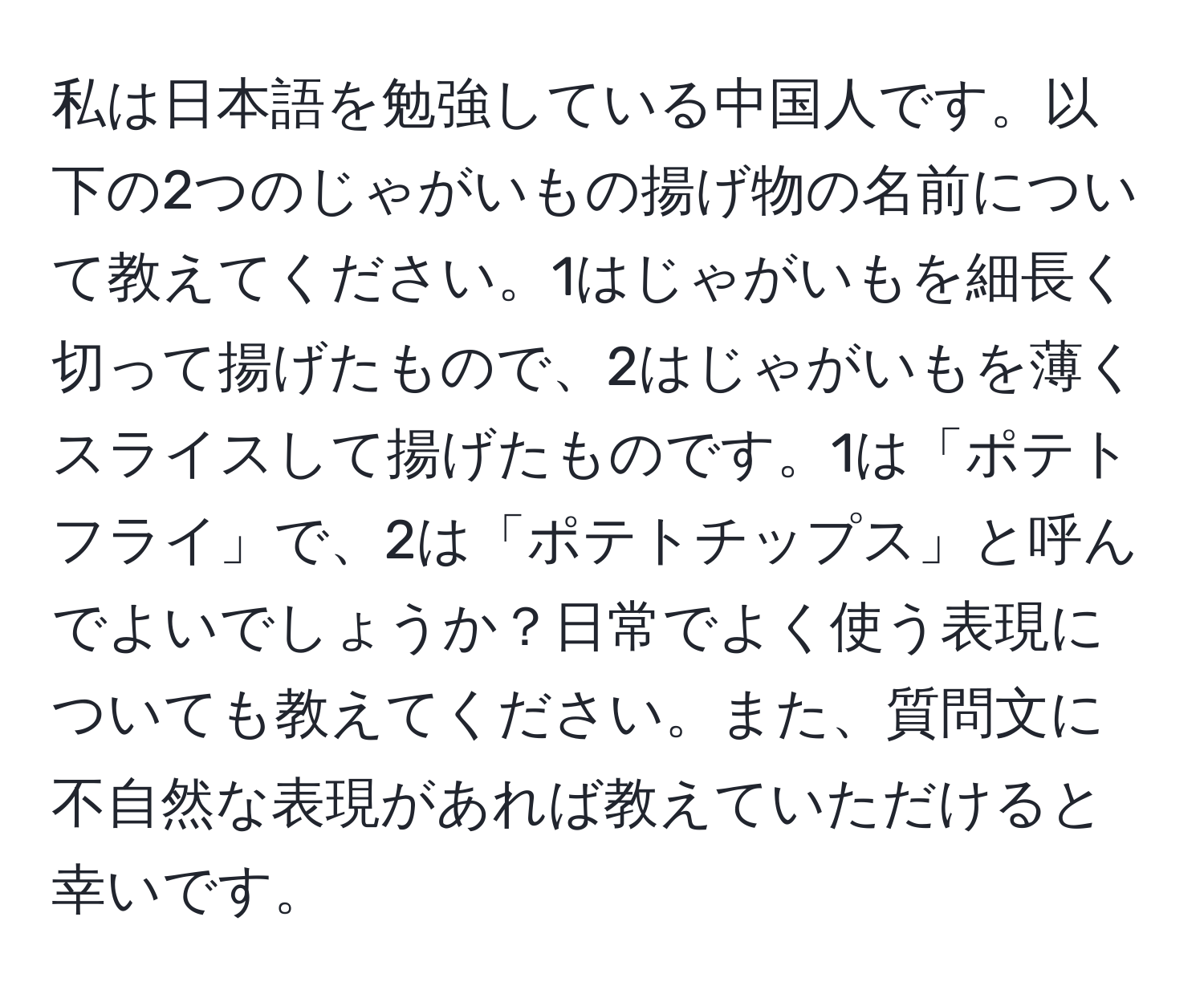 私は日本語を勉強している中国人です。以下の2つのじゃがいもの揚げ物の名前について教えてください。1はじゃがいもを細長く切って揚げたもので、2はじゃがいもを薄くスライスして揚げたものです。1は「ポテトフライ」で、2は「ポテトチップス」と呼んでよいでしょうか？日常でよく使う表現についても教えてください。また、質問文に不自然な表現があれば教えていただけると幸いです。