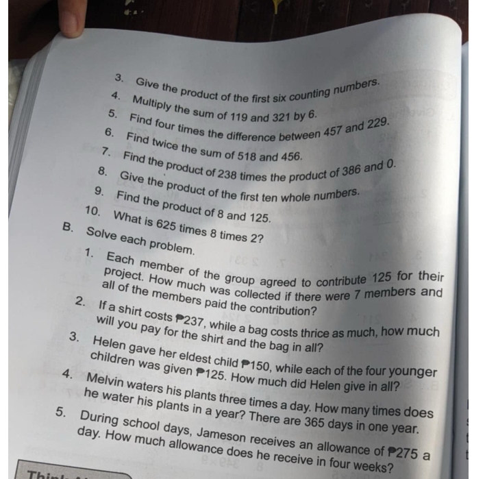 Give the product of the first six counting numbers 
4. Multiply the sum of 119 and 321 by 6. 
5. Find four times the difference between 457 and 229
6. Find twice the sum of 518 and 456
7. Find the product of 238 times the product of 386 and 0. 
8. Give the product of the first ten whole numbers. 
9. Find the product of 8 and 125. 
10. What is 625 times 8 times 2? 
B. Solve each problem. 
1. Each member of the group agreed to contribute 125 for their 
project. How much was collected if there were 7 members and 
all of the members paid the contribution? 
2. If a shirt costs 237, while a bag costs thrice as much, how much 
will you pay for the shirt and the bag in all? 
3. Helen gave her eldest child P150, while each of the four younger 
children was given 125. How much did Helen give in all? 
4. Melvin waters his plants three times a day. How many times does 
he water his plants in a year? There are 365 days in one year. 
5. During school days, Jameson receives an allowance of 275 a
day. How much allowance does he receive in four weeks? 
Th