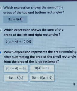 Which expression shows the sum of the
areas of the top and bottom rectangles?
3x+8(4)
Which expression shows the sum of the
areas of the left and right rectangles?
3(x+4)+(5)(4)
Which expression represents the area remaining
after subtracting the area of the small rectangle
from the area of the large rectangle?
8(x+4)-5x 8(4)-5x
5x-8(4) 5x-8(x+4)