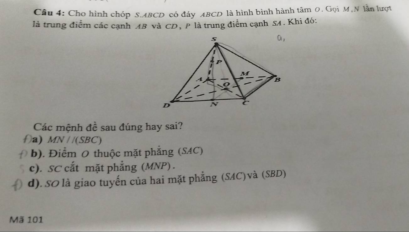 Cho hình chóp S. ABCD có đáy ABCD là hình bình hành tâm 0. Gọi M,N lần lượt
là trung điểm các cạnh AB và CD, P là trung điểm cạnh SA. Khi đó:
Các mệnh đề sau đúng hay sai?
a) MN//(SBC)
b). Điểm O thuộc mặt phẳng (SAC)
c). SC cắt mặt phẳng (MNP) .
d). SO là giao tuyến của hai mặt phẳng (SAC)và (SBD)
Mã 101