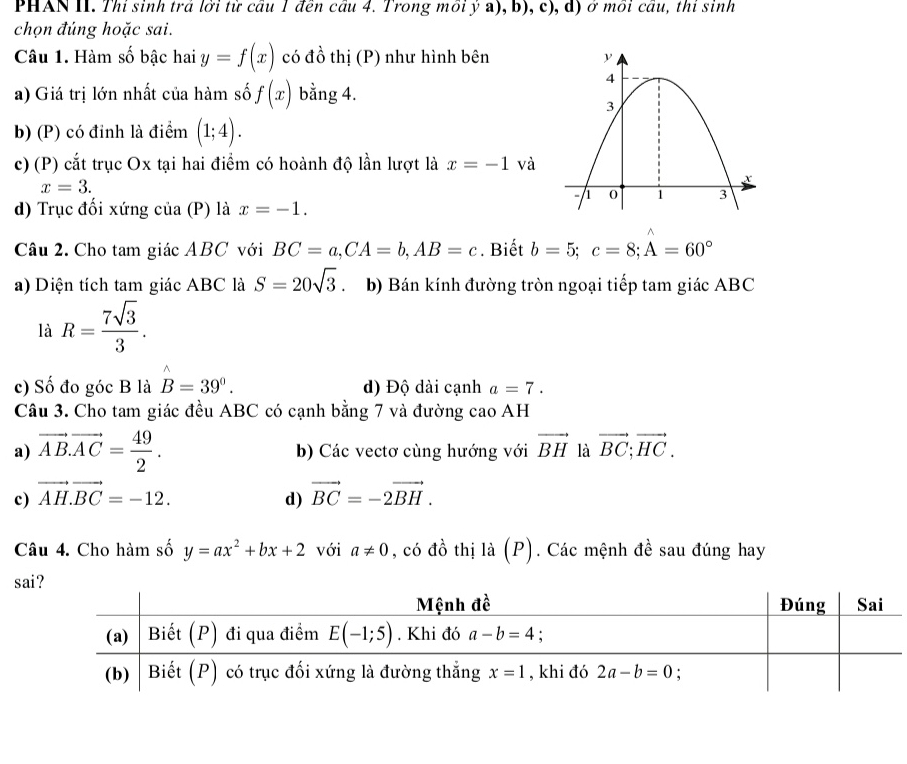 PHAN II. Thi sinh trả lời từ cầu 1 đên cầu 4. Trong mồi ý a), b), c), d) ở môi cầu, thi sinh
chọn đúng hoặc sai.
Câu 1. Hàm số bậc hai y=f(x) có đồ thị (P) như hình bên
a) Giá trị lớn nhất của hàm số f(x) bằng 4.
b) (P) có đỉnh là điểm (1;4).
c) (P) cắt trục Ox tại hai điểm có hoành độ lần lượt là x=-1 và
x=3.
d) Trục đối xứng của (P) là x=-1.
^
Câu 2. Cho tam giác ABC với BC=a,CA=b,AB=c. Biết b=5;c=8;A=60°
a) Diện tích tam giác ABC là S=20sqrt(3) b) Bán kính đường tròn ngoại tiếp tam giác ABC
là R= 7sqrt(3)/3 .
c) Số đo góc B là B=39°. d) Độ dài cạnh a=7.
Câu 3. Cho tam giác đều ABC có cạnh bằng 7 và đường cao AH
a) vector AB.vector AC= 49/2 . b) Các vectơ cùng hướng với vector BH là vector BC;vector HC.
c) vector AH.vector BC=-12. vector BC=-2vector BH.
d)
Câu 4. Cho hàm số y=ax^2+bx+2 với a!= 0 , có đồ thị là (P). Các mệnh đề sau đúng hay
sa