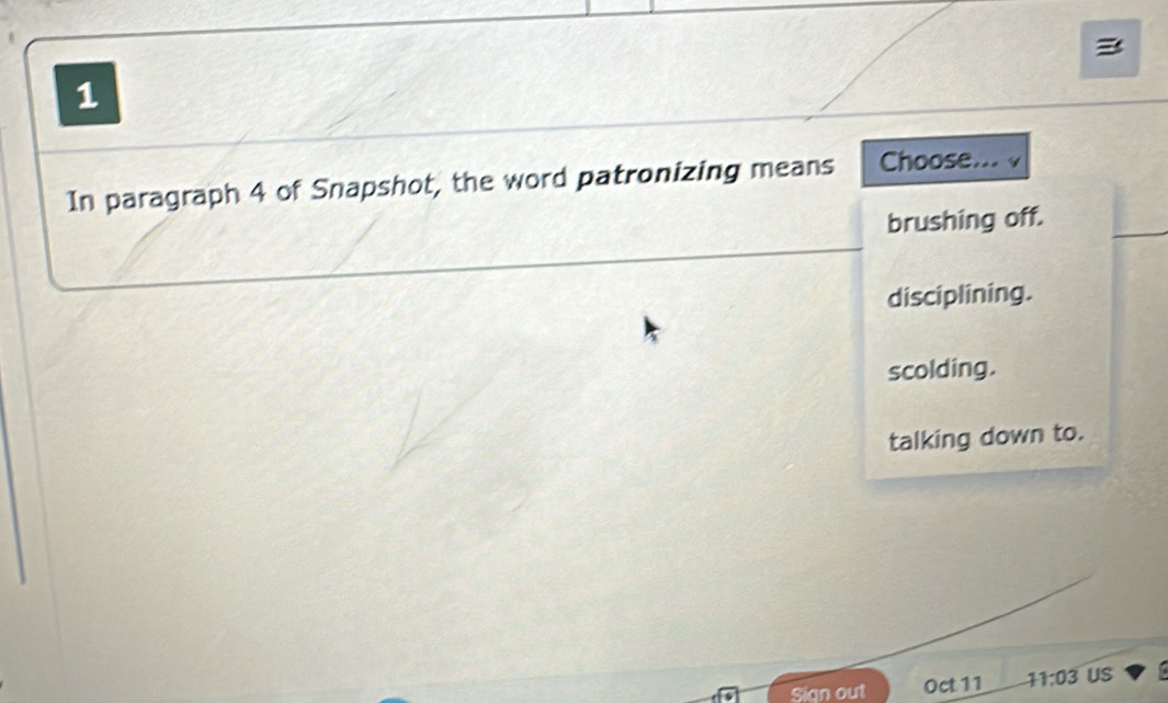 In paragraph 4 of Snapshot, the word patronizing means Choose... √
brushing off.
disciplining.
scolding.
talking down to.
Sign out Oct 11 11:03 US