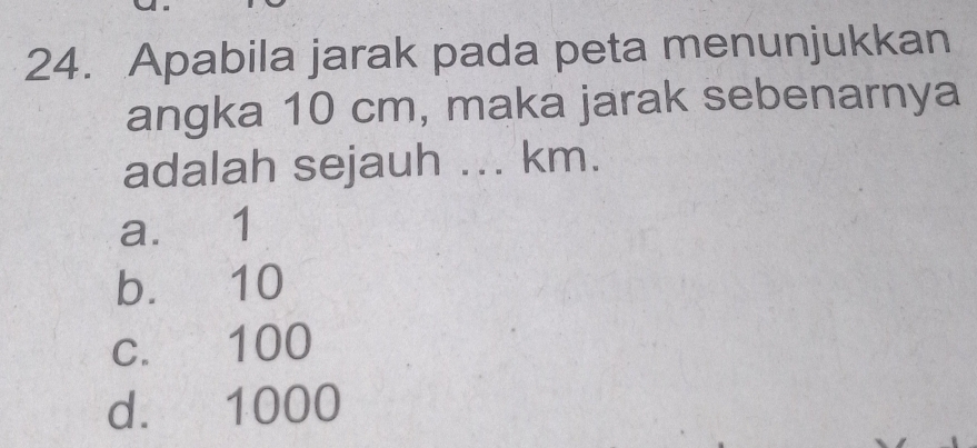 Apabila jarak pada peta menunjukkan
angka 10 cm, maka jarak sebenarnya
adalah sejauh ... km.
a. 1
b. 10
c. 100
d. 1000