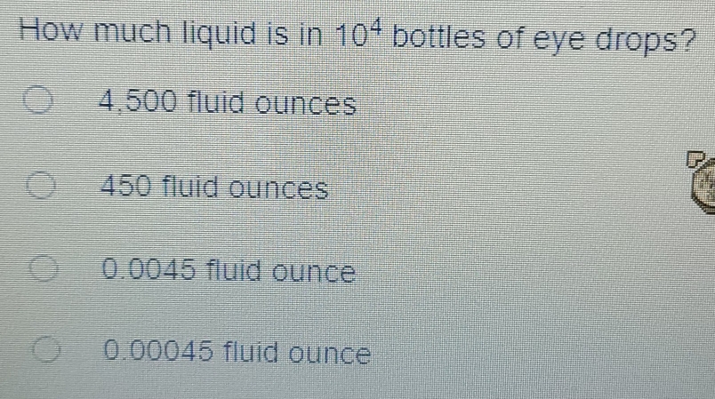 How much liquid is in 10^4 bottles of eye drops?
4,500 fluid ounces
450 fluid ounces
0.0045 fluid ounce
0.00045 fluid ounce