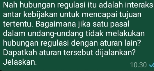 Nah hubungan regulasi itu adalah interaksi 
antar kebijakan untuk mencapai tujuan 
tertentu. Bagaimana jika satu pasal 
dalam undang-undang tidak melakukan 
hubungan regulasi dengan aturan lain? 
Dapatkah aturan tersebut dijalankan? 
Jelaskan.
10.30