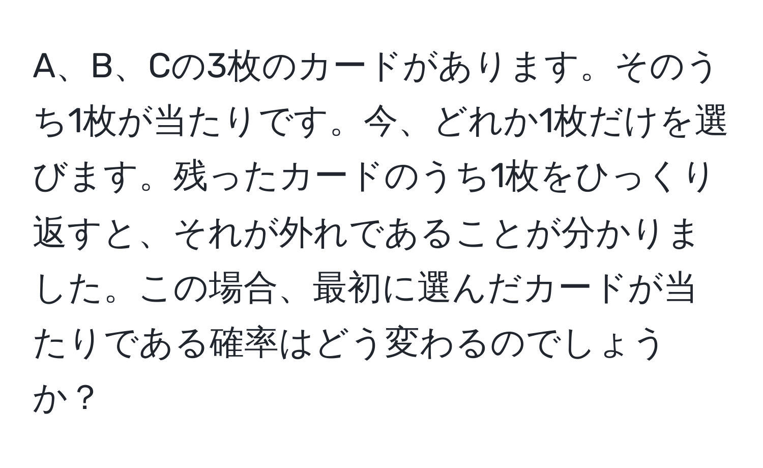 A、B、Cの3枚のカードがあります。そのうち1枚が当たりです。今、どれか1枚だけを選びます。残ったカードのうち1枚をひっくり返すと、それが外れであることが分かりました。この場合、最初に選んだカードが当たりである確率はどう変わるのでしょうか？