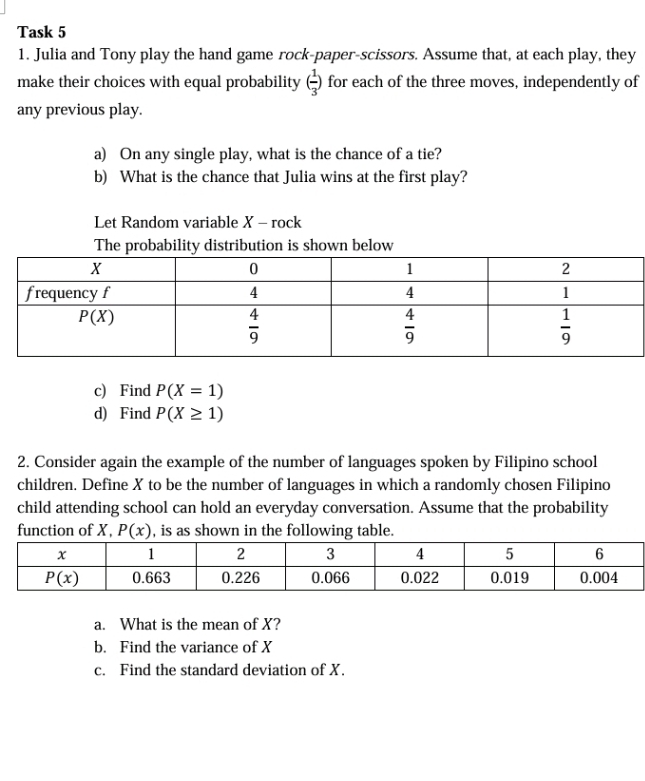 Task 5
1. Julia and Tony play the hand game rock-paper-scissors. Assume that, at each play, they
make their choices with equal probability ( 1/3 ) for each of the three moves, independently of
any previous play.
a) On any single play, what is the chance of a tie?
b) What is the chance that Julia wins at the first play?
Let Random variable X - rock
The probability distribution is shown below
c) Find P(X=1)
d) Find P(X≥ 1)
2. Consider again the example of the number of languages spoken by Filipino school
children. Define X to be the number of languages in which a randomly chosen Filipino
child attending school can hold an everyday conversation. Assume that the probability
function of X, P(x) , is as shown in the following table.
a. What is the mean of X?
b. Find the variance of X
c. Find the standard deviation of X.