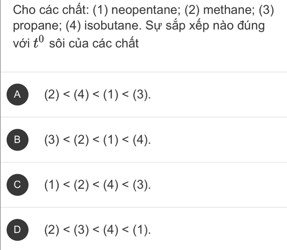 Cho các chất: (1) neopentane; (2) methane; (3)
propane; (4) isobutane. Sự sắp xếp nào đúng
với t^0 sôi của các chất
A (2) .
B (3) .
(1) .
J (2) .