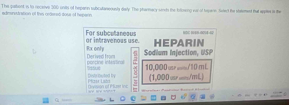 The patient is to receive 300 units of heparin subcutaneously daily. The pharmacy sends the following vial of heparin. Select the statement that apples to the 
administration of this ordered dose of heparin. 
For subcutaneous NDC 0069-0058-02 
or intravenous use. HEPARIN 
Rx only 
Derived from Sodium Injection, USP 
porcine intestinal 
tissue 10,000 usp unite/10 mL
a 
Distributed by 
Pfizer Labs (1,000 usP unis/ML) 
Division of Plizer Inc 
MV MV10017