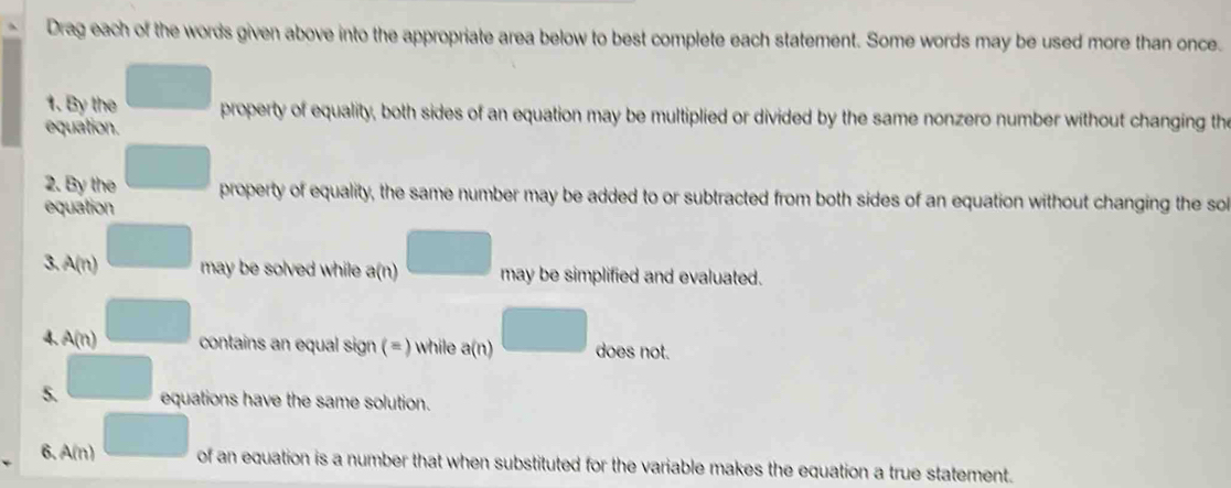 Drag each of the words given above into the appropriate area below to best complete each statement. Some words may be used more than once. 
1. By the property of equality, both sides of an equation may be multiplied or divided by the same nonzero number without changing the 
equation. 
2. By the property of equality, the same number may be added to or subtracted from both sides of an equation without changing the so 
equation 
3. A(n) may be solved while a(n) may be simplified and evaluated. 
4. A(n) contains an equal sign (= ) while a(n) □ does not. 
5. equations have the same solution. 
6. A(n) of an equation is a number that when substituted for the variable makes the equation a true statement.