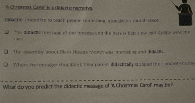 'A Christmas Carol' is a didactic narrative, 
Didactic: intending to teach people something, especially a moral (esson 
The didactic message of the tortoise and the hare is that slow and steady wins the 
nice 
The assembly about Black History Month was interesting and didactic 
When the teenager shoplifted, their parent didactically stopped their pocket-money 
What do you predict the didactic message of ‘A Christmas Carol’ may be?