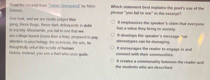 Read the excerpt from ''Jabari Unmasked'' by Nikki Which statement best explains the poet's use of the
Grimes. phrase "you fail to see" in the excerpt?
One look, and we are neatly judged this It emphasizes the speaker's claim that everyone
gang, these thugs, these dark delinquents in debt has a value they bring to society.
to society. Meanwhile, you fail to see that we
are college-bound (more than a few), prepared to pay It develops the speaker’s message that
attention to psychology, the sciences, the arts, to stereotypes can be damaging.
thoughtfully unfurl the scrolls of human It encourages the reader to engage in and
history. Instead, you see a thief who uses guile. connect with their communities.
It creates a commonality between the reader and
the students who are described.