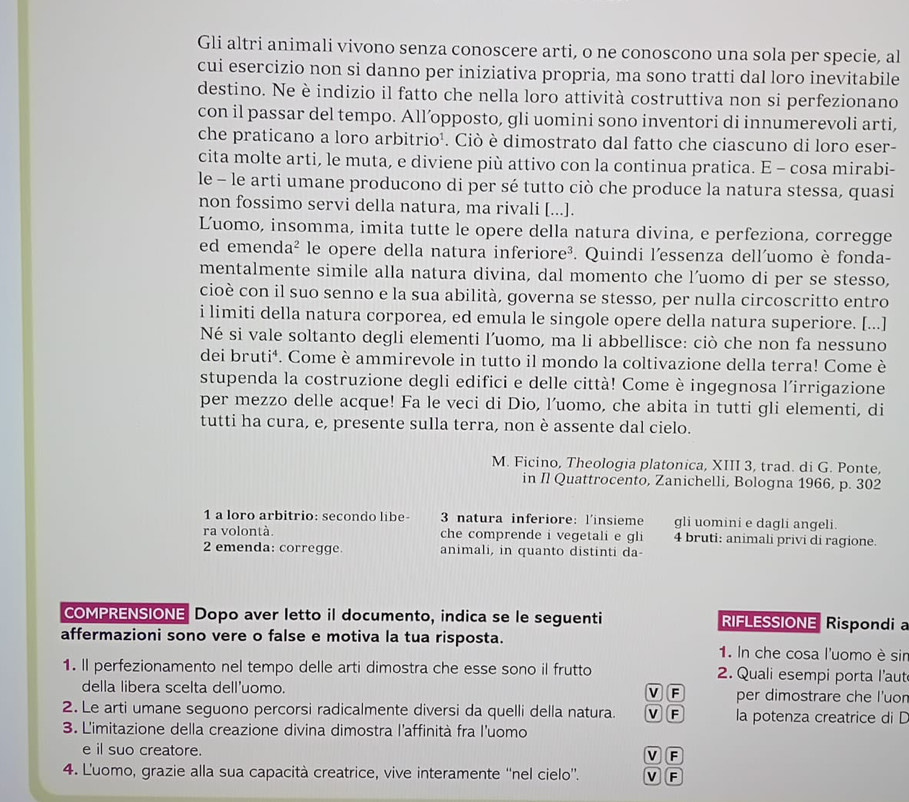 Gli altri animali vivono senza conoscere arti, o ne conoscono una sola per specie, al
cui esercizio non si danno per iniziativa propria, ma sono tratti dal loro inevitabile
destino. Ne è indizio il fatto che nella loro attività costruttiva non si perfezionano
con il passar del tempo. All’opposto, gli uomini sono inventori di innumerevoli arti,
che praticano a loro arbitrio¹. Ciò è dimostrato dal fatto che ciascuno di loro eser-
cita molte arti, le muta, e diviene più attivo con la continua pratica. E - cosa mirabi-
le - le arti umane producono di per sé tutto ciò che produce la natura stessa, quasi
non fossimo servi della natura, ma rivali [...].
Luomo, insomma, imita tutte le opere della natura divina, e perfeziona, corregge
ed emend a^2 le opere della natura inferiore³. Quindi l'essenza dell'uomo è fonda-
mentalmente simile alla natura divina, dal momento che l’uomo di per se stesso,
cioè con il suo senno e la sua abilità, governa se stesso, per nulla circoscritto entro
i limiti della natura corporea, ed emula le singole opere della natura superiore. [...]
Né si vale soltanto degli elementi l’uomo, ma li abbellisce: ciò che non fa nessuno
dei bruti⁴. Come è ammirevole in tutto il mondo la coltivazione della terra! Come è
stupenda la costruzione degli edifici e delle città! Come è ingegnosa l'irrigazione
per mezzo delle acque! Fa le veci di Dio, l’uomo, che abita in tutti gli elementi, di
tutti ha cura, e, presente sulla terra, non è assente dal cielo.
M. Ficino, Theologia platonica, XIII 3, trad. di G. Ponte,
in Il Quattrocento, Zanichelli, Bologna 1966, p. 302
1 a loro arbitrio: secondo libe- 3 natura inferiore: l'insieme gli uomini e dagli angeli.
ra volontà. che comprende i vegetali e gli 4 bruti: animali privi di ragione.
2 emenda: corregge. animali, in quanto distinti da-
COMPRENSIONE Dopo aver letto il documento, indica se le seguenti RIFLESSIONE Rispondi a
affermazioni sono vere o false e motiva la tua risposta. 1. In che cosa l'uomo è sir
1. ll perfezionamento nel tempo delle arti dimostra che esse sono il frutto 2. Quali esempi porta l’aut
della libera scelta dell'uomo. V F per dimostrare che l'uor
2. Le arti umane seguono percorsi radicalmente diversi da quelli della natura. M F la potenza creatrice di D
3. L'imitazione della creazione divina dimostra l'affinità fra l'uomo
e il suo creatore.
v F
4. L'uomo, grazie alla sua capacità creatrice, vive interamente ''nel cielo''. V F