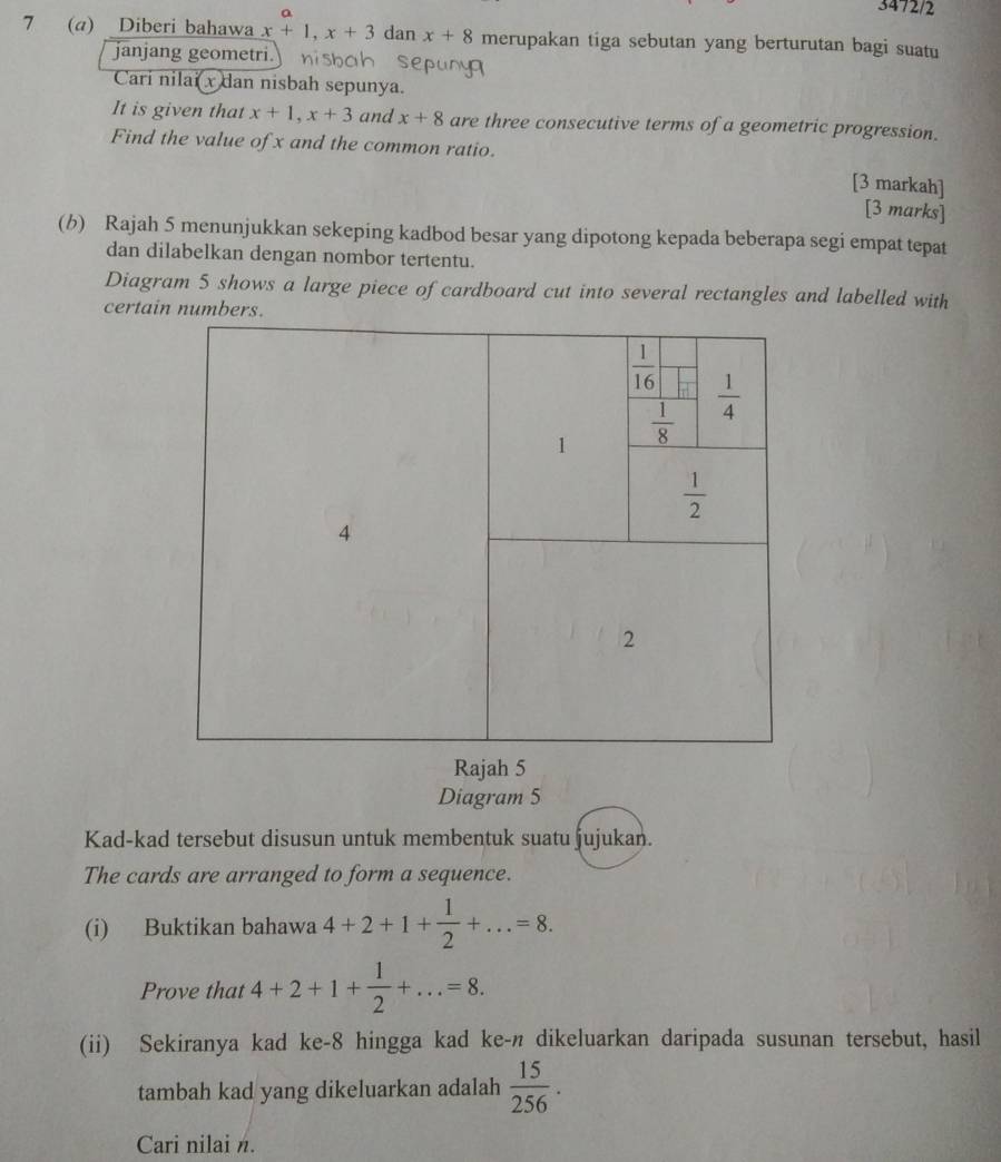 3472/2
7 (a) Diberi bahawa x+1,x+3 dan x+8 merupakan tiga sebutan yang berturutan bagi suatu
janjang geometri. nisbah sepuny 
Cari nilai  x dan nisbah sepunya.
It is given that x+1,x+3 and x+8 are three consecutive terms of a geometric progression.
Find the value of x and the common ratio.
[3 markah]
[3 marks]
(b) Rajah 5 menunjukkan sekeping kadbod besar yang dipotong kepada beberapa segi empat tepat
dan dilabelkan dengan nombor tertentu.
Diagram 5 shows a large piece of cardboard cut into several rectangles and labelled with
certain numbers.
Rajah 5
Diagram 5
Kad-kad tersebut disusun untuk membentuk suatu jujukan.
The cards are arranged to form a sequence.
(i) Buktikan bahawa 4+2+1+ 1/2 +...=8.
Prove that 4+2+1+ 1/2 +...=8.
(ii) Sekiranya kad ke-8 hingga kad ke-n dikeluarkan daripada susunan tersebut, hasil
tambah kad yang dikeluarkan adalah  15/256 .
Cari nilai n.