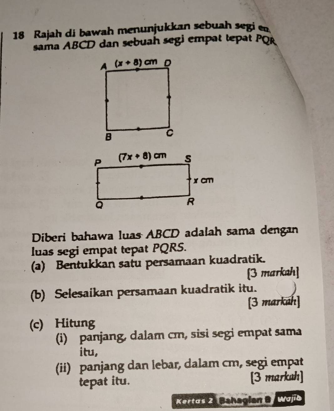 Rajah di bawah menunjukkan sebuah segi en
sama ABCD dan sebuah segi empat tepat PQR
Diberi bahawa luas ABCD adalah sama dengan
luas segi empat tepat PQRS.
(a) Bentukkan satu persamaan kuadratik.
[3 markah]
(b) Selesaikan persamaan kuadratik itu.
[3 markah]
(c) Hitung
(i) panjang, dalam cm, sisi segi empat sama
itu,
(ii) panjang dan lebar, dalam cm, segi empat
tepat itu. [3 markah]
Kertas 2  Behagian B Wojib