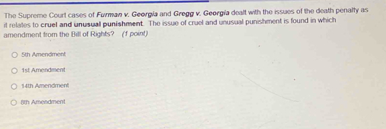 The Supreme Court cases of Furman v. Georgía and Gregg v. Georgía dealt with the issues of the death penalty as
it relates to cruel and unusual punishment. The issue of cruel and unusual punishment is found in which
amendment from the Bill of Rights? (1 point)
5th Amendment
1st Amendment
14th Amendment
8th Amendment