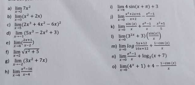 limlimits _xto 27x^2 limlimits _xto π 4sin (x+π )+3
b) limlimits _xto 3(x^2+2x) j) limlimits _xto 0 (x^2+2x+6)/x+2 - (e^x-1)/x 
c) limlimits _xto 5(2x^3+4x^2-6x)^2 limlimits _xto 0 sin (x)/x + (e^x-1)/x - (x^2+5)/5 
k) 
d) limlimits _xto -1(5x^3-2x^2+3)
1 limlimits _xto 0(3^(2x)+3)( sin (x)/x )
e) limlimits _xto 4( (2x+1)/x-2 ) limlimits _xto 0log  (5x+12)/10x+12 + (1-cos (x))/x 
m) 
f) limlimits _xto 2sqrt(x^2+5)
g) limlimits _xto -2(3x^2+7x)
n) limlimits _xto 0 (e^x-1)/x +log _2(x+7)
h) limlimits _xto 4 (x^2-16)/x-4 
o) limlimits _xto 0(4^x+1)+4- (1-cos (x))/x 