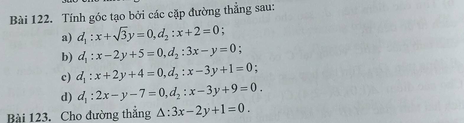 Tính góc tạo bởi các cặp đường thẳng sau: 
a) d_1:x+sqrt(3)y=0, d_2:x+2=0; 
b) d_1:x-2y+5=0, d_2:3x-y=0; 
c) d_1:x+2y+4=0, d_2:x-3y+1=0; 
d) d_1:2x-y-7=0, d_2:x-3y+9=0. 
Bài 123. Cho đường thắng △ :3x-2y+1=0.