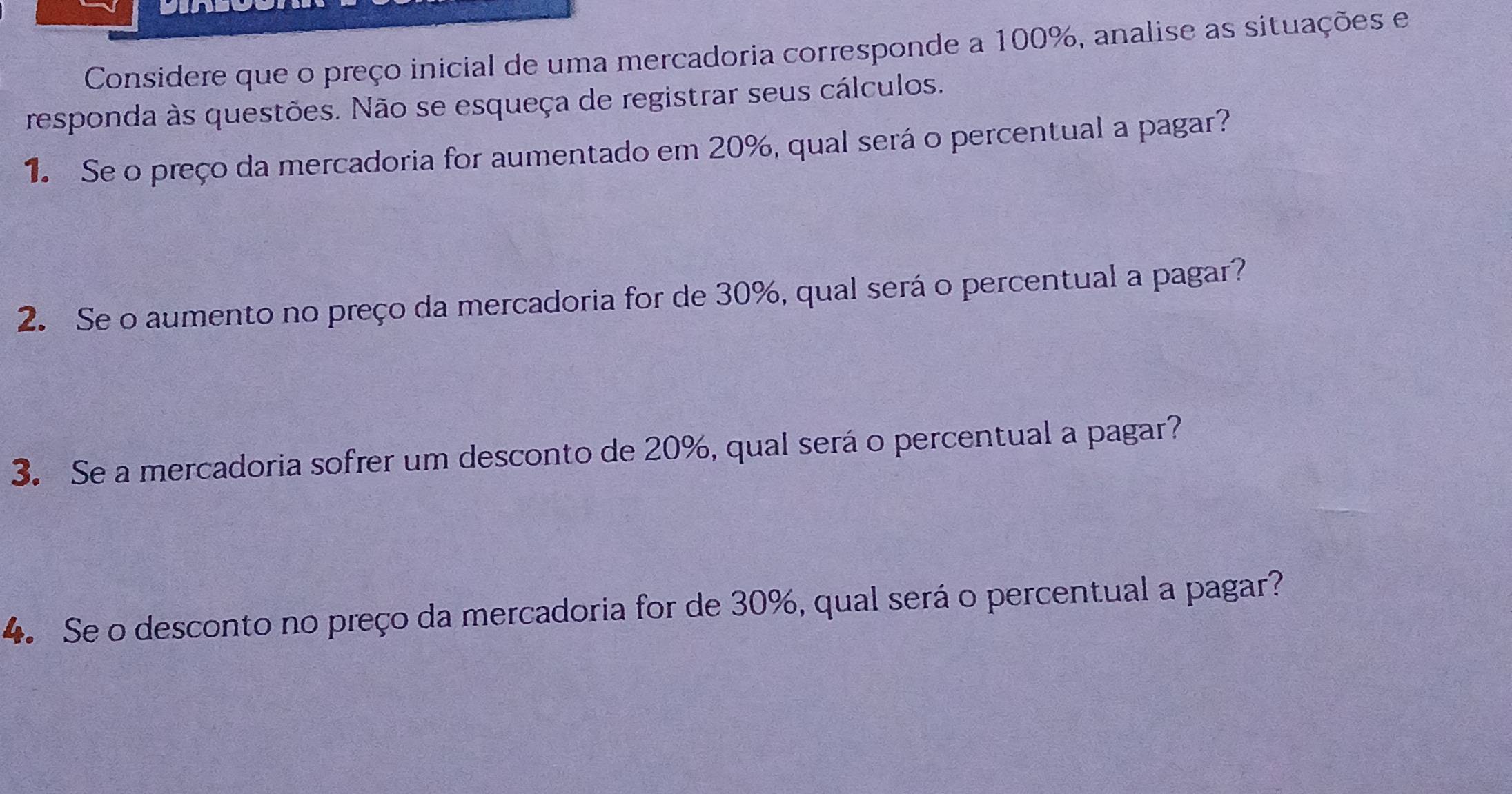 Considere que o preço inicial de uma mercadoria corresponde a 100%, analise as situações e 
responda às questões. Não se esqueça de registrar seus cálculos. 
1. Se o preço da mercadoria for aumentado em 20%, qual será o percentual a pagar? 
2. Se o aumento no preço da mercadoria for de 30%, qual será o percentual a pagar? 
3. Se a mercadoria sofrer um desconto de 20%, qual será o percentual a pagar? 
4. Se o desconto no preço da mercadoria for de 30%, qual será o percentual a pagar?