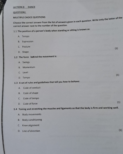 DANCE
QUESTION1
MULTIPLE CHOICE QUESTIONS
Choose the correct answer from the list of answers given in each question. Write only the letter of the
correct answer next to the number of the question.
1.1 The position of a person's body when standing or sitting is known as:
A. Tempo
B. Expression
C. Posture (1)
D. Shape
1.2 The force behind the movement is:
A. Swings
B. Momentum
C. Level
D. Tempo (1)
1.3 A set of rules and guidelines that tell you how to behave:
A. Code of conduct
B. Code of shape
C. Code of tempo
D. Code of force (1)
1.4 Toning and stretching the muscles and ligaments so that the body is firm and working well.
A. Body movements
B. Body conditioning
C. Knee alignment
D. Line of direction
(1)