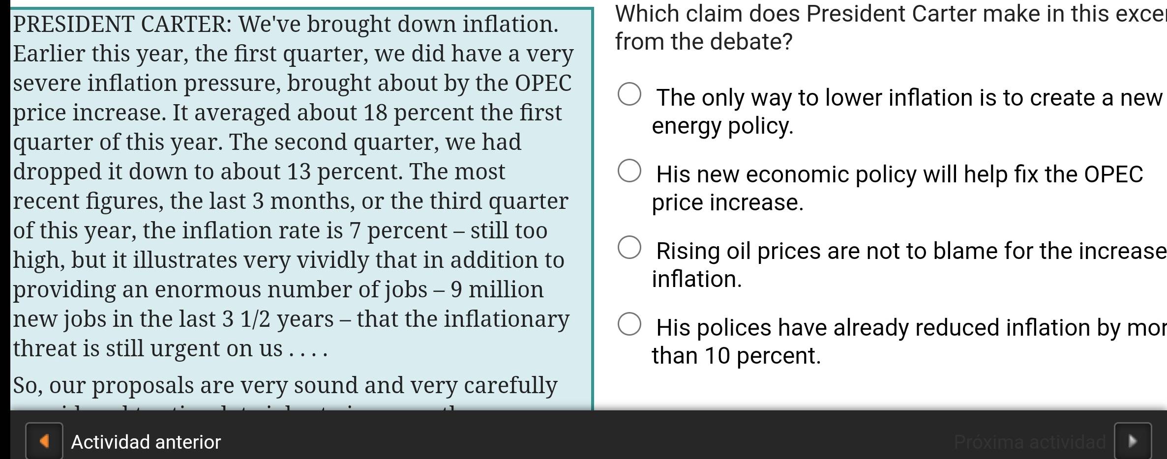 PRESIDENT CARTER: We've brought down inflation.
Which claim does President Carter make in this exce
from the debate?
Earlier this year, the first quarter, we did have a very
severe inflation pressure, brought about by the OPEC
The only way to lower inflation is to create a new
price increase. It averaged about 18 percent the first
energy policy.
quarter of this year. The second quarter, we had
dropped it down to about 13 percent. The most His new economic policy will help fix the OPEC
recent figures, the last 3 months, or the third quarter price increase.
of this year, the inflation rate is 7 percent - still too
high, but it illustrates very vividly that in addition to
Rising oil prices are not to blame for the increase
providing an enormous number of jobs - 9 million
inflation.
new jobs in the last 3 1/2 years - that the inflationary
His polices have already reduced inflation by mor
threat is still urgent on us . . . . than 10 percent.
So, our proposals are very sound and very carefully
4 Actividad anterior Próxima actividad