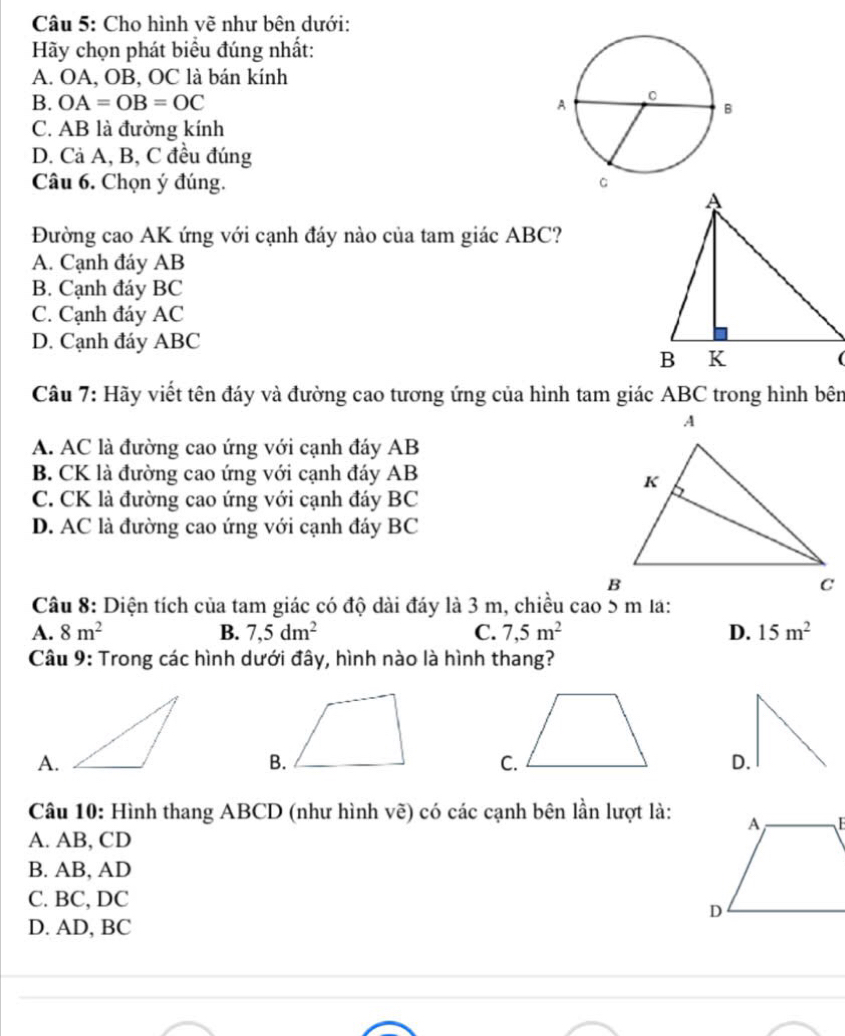 Cho hình về như bên dưới:
Hy chọn phát biểu đúng nhất:
A. OA, OB, OC là bán kính
B. OA=OB=OC
C. AB là đường kính
D. Cả A, B, C đều đúng
Câu 6. Chọn ý đúng. 
Đường cao AK ứng với cạnh đáy nào của tam giác ABC?
A. Cạnh đáy AB
B. Cạnh đáy BC
C. Cạnh đáy AC
D. Cạnh đáy ABC
Câu 7: Hãy viết tên đáy và đường cao tương ứng của hình tam giác ABC trong hình bên
A. AC là đường cao ứng với cạnh đáy AB
B. CK là đường cao ứng với cạnh đáy AB
C. CK là đường cao ứng với cạnh đáy BC
D. AC là đường cao ứng với cạnh đáy BC
Câu 8: Diện tích của tam giác có độ dài đáy là 3 m, chiều cao 5 m lá:
A. 8m^2 B. 7,5dm^2 C. 7,5m^2 D. 15m^2
Câu 9: Trong các hình dưới đây, hình nào là hình thang?
A.
B.
D.
Câu 10: Hình thang ABCD (như hình vẽ) có các cạnh bên lần lượt là:
A. AB, CD
B. AB, AD
C. BC, DC
D. AD, BC