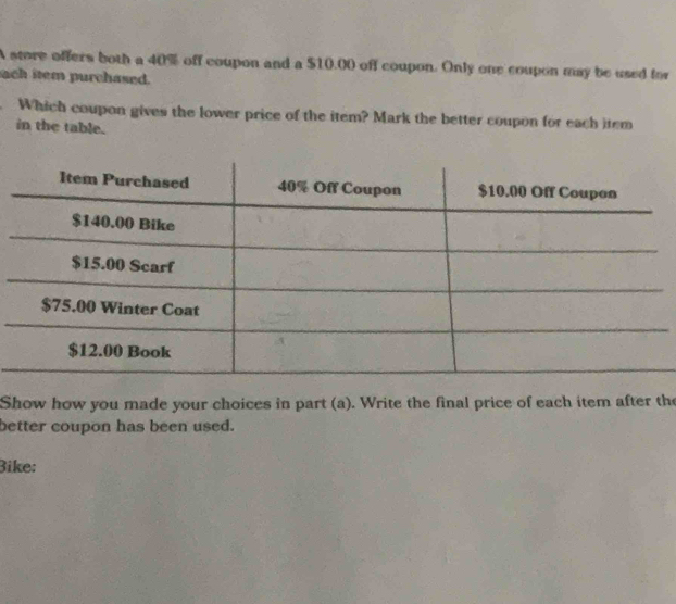 A store offers both a 40% off coupon and a $10.00 off coupon. Only one coupon may be used for 
ach item purchased. 
Which coupon gives the lower price of the item? Mark the better coupon for each item 
in the table. 
Show how you made your choices in part (a). Write the final price of each item after the 
better coupon has been used. 
Bike: