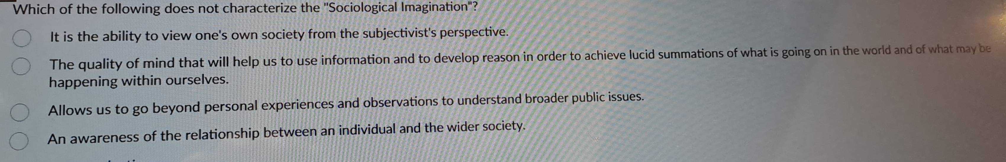 Which of the following does not characterize the ''Sociological Imagination''?
It is the ability to view one's own society from the subjectivist's perspective.
The quality of mind that will help us to use information and to develop reason in order to achieve lucid summations of what is going on in the world and of what may be
happening within ourselves.
Allows us to go beyond personal experiences and observations to understand broader public issues.
An awareness of the relationship between an individual and the wider society.