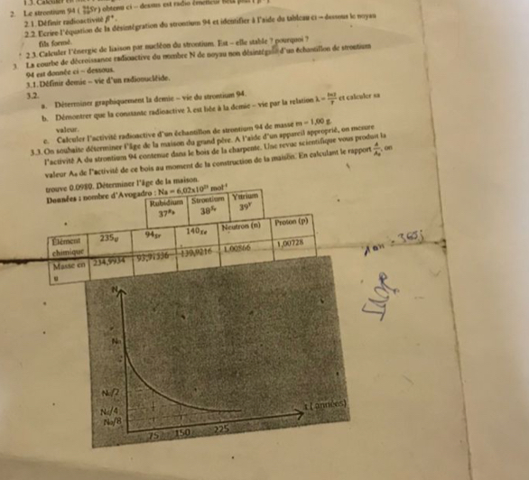 Le strontium 94 (Sr) obtenu ci - dessus est radio émeneul net par
2.1. Définir radioactivité beta°.
2. 2. Ecrire l'équation de la désintégration du strontiun 94 et identifier à l'aide du tableau ci  dessous le noyau
fils formé.
2 3. Calculer l'ènergie de liaison par nucléon du strontium. Est - elle stable ? pourquoi ?
3 La courbe de décroissance radioactive du nombre N de noyau non désinzégali d'un échantillon de strontium
94 est donnée ci ~ dessous.
3.1. Définir demie - vie d'un radionucléide.
3.2.
a. Déserminex graphiquement la demie - vie du strontium 94.
b. Démontrer que la conssante radinactive λ est liée à la demie - vie par la relation lambda = ln 2/r  et calculer sa
valcur.
c. Calculer l'activité radioactive d'un échantillon de strontium 94 de masse
3.3. On souhaite déterminer l'âge de la maison du grand père. A l'aide d'un appareil approprié, on mesure m-1,00g
l'activité A du strontium 94 contenue dans le bois de la charpente. Une revuc scientifique vous produit la
valeur As de l'activité de ce bois au moment de la construction de la maison. En calculant le rapport frac AA_0 , on
trouve 0.0980. Déterminer l'âge de la maison.
Deunées : nombre d'Avogadro : Na=6.02* 10^(23)mol^(-1) Yatrium
Rubidium Strontium
37° 38^5 39°
Élément 235ø 94g 140re Neutron (n) Proson (p)
chimique
Mas 234,9934 93,91536 139,9216 1.00866 1,00728
.