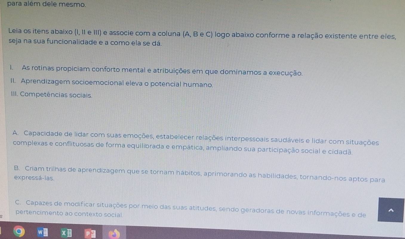 para além dele mesmo.
Leia os itens abaixo (I, II e III) e associe com a coluna (A, B e C) logo abaixo conforme a relação existente entre eles,
seja na sua funcionalidade e a como ela se dá.
I. As rotinas propiciam conforto mental e atribuições em que dominamos a execução.
II. Aprendizagem socioemocional eleva o potencial humano.
III. Competências sociais.
A. Capacidade de lidar com suas emoções, estabelecer relações interpessoais saudáveis e lidar com situações
complexas e conflituosas de forma equilibrada e empática, ampliando sua participação social e cidadã.
B. Criam trilhas de aprendizagem que se tornam hábitos, aprimorando as habilidades, tornando-nos aptos para
expressá-las.
C. Capazes de modificar situações por meio das suas atitudes, sendo geradoras de novas informações e de
pertencimento ao contexto social.