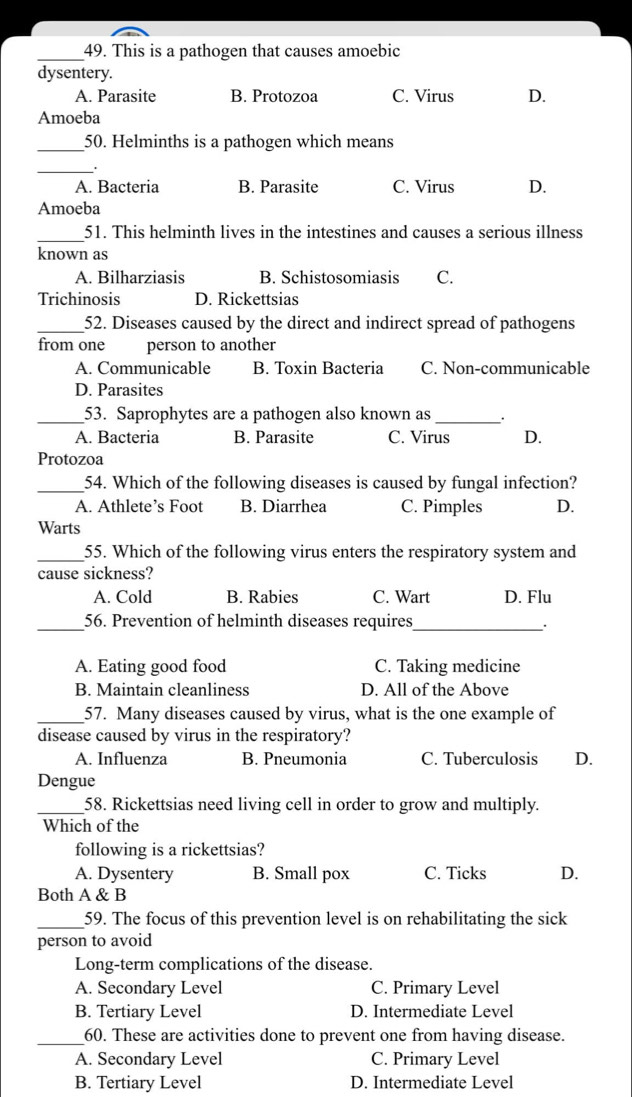 This is a pathogen that causes amoebic
dysentery.
A. Parasite B. Protozoa C. Virus D.
Amoeba
_50. Helminths is a pathogen which means
_.
A. Bacteria B. Parasite C. Virus D.
Amoeba
_51. This helminth lives in the intestines and causes a serious illness
known as
A. Bilharziasis B. Schistosomiasis C.
Trichinosis D. Rickettsias
_52. Diseases caused by the direct and indirect spread of pathogens
from one person to another
A. Communicable B. Toxin Bacteria C. Non-communicable
D. Parasites
_53. Saprophytes are a pathogen also known as_ .
A. Bacteria B. Parasite C. Virus D.
Protozoa
_54. Which of the following diseases is caused by fungal infection?
A. Athlete’s Foot B. Diarrhea C. Pimples D.
Warts
_55. Which of the following virus enters the respiratory system and
cause sickness?
A. Cold B. Rabies C. Wart D. Flu
_56. Prevention of helminth diseases requires_
A. Eating good food C. Taking medicine
B. Maintain cleanliness D. All of the Above
_57. Many diseases caused by virus, what is the one example of
disease caused by virus in the respiratory?
A. Influenza B. Pneumonia C. Tuberculosis D.
Dengue
_58. Rickettsias need living cell in order to grow and multiply.
Which of the
following is a rickettsias?
A. Dysentery B. Small pox C. Ticks D.
Both A & B
_59. The focus of this prevention level is on rehabilitating the sick
person to avoid
Long-term complications of the disease.
A. Secondary Level C. Primary Level
B. Tertiary Level D. Intermediate Level
_
60. These are activities done to prevent one from having disease.
A. Secondary Level C. Primary Level
B. Tertiary Level D. Intermediate Level