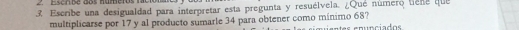 Escrbe dos numeros la 
3. Escribe una desigualdad para interpretar esta pregunta y resuélvela. ¿Qué número tiene que 
multiplicarse por 17 y al producto sumarle 34 para obtener como mínimo 68?