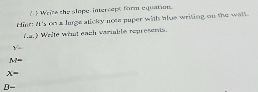 1.) Write the slope-intercept form equation. 
Hint: It’s on a large sticky note paper with blue writing on the wall. 
1.a.) Write what each variable represents.
Y=
M=
X=
B=