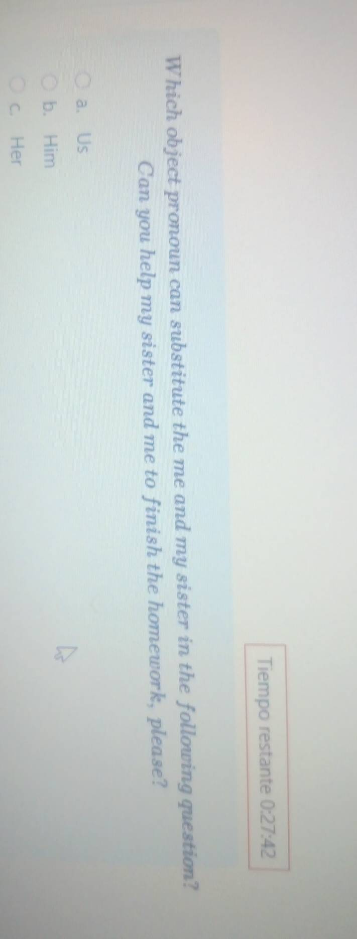 Tiempo restante 0:27:42 
Which object pronoun can substitute the me and my sister in the following question?
Can you help my sister and me to finish the homework, please?
a. Us
b. Him
c. Her