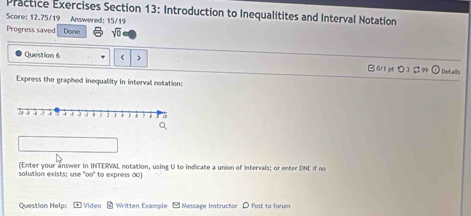 Practice Exercises Section 13: Introduction to Inequalitites and Interval Notation 
Score: 12.75/19 Answered: 15/19 
Progress saved Done sqrt(0)
U to indicate a union of intervals; or enter DNE if no 
solution exists; use "oo' to express ∞) 
Question Help: Video Written Example Message instructor D Post to forum