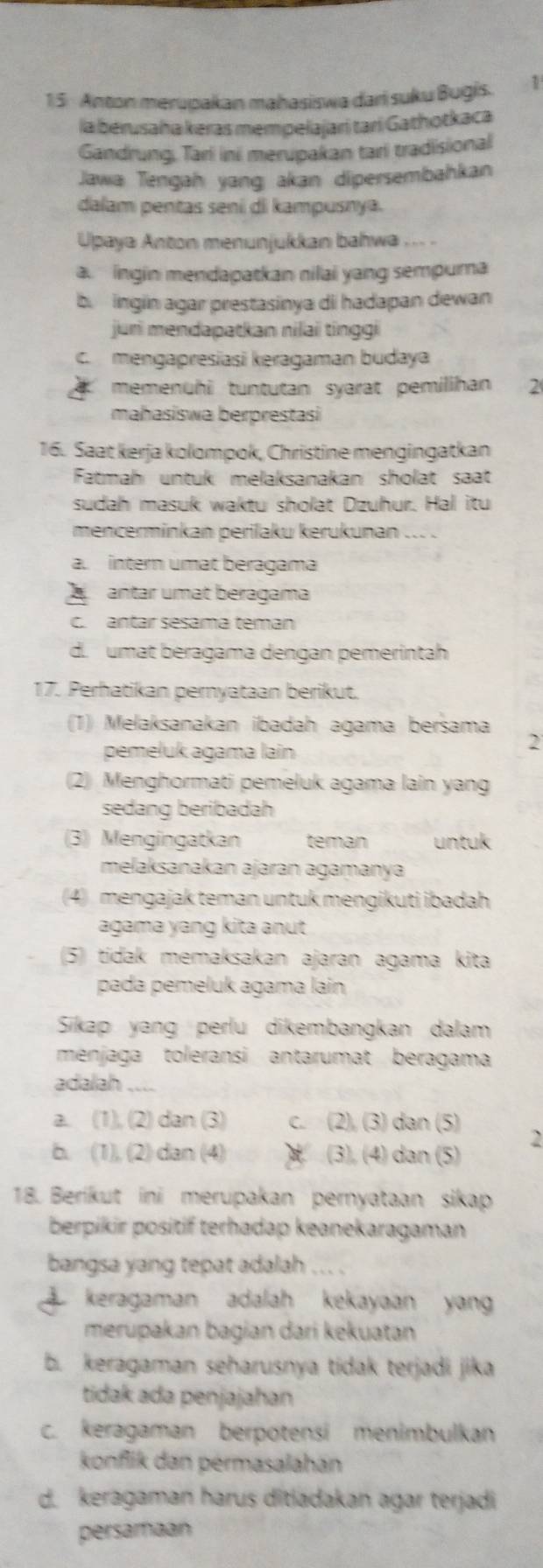 Anton merupakan mahasiswa dari suku Bugis. 1
la berusaha keras mempelajari tarí Gathotkaca
Gandrung, Tari ini merupakan tari tradisional
Jawa Tengah yang akan dipersembahkan
dalam pentas sení di kampusnya.
Upaya Anton menunjukkan bahwa ... .
a.  ingin mendapatkan nilai yang sempura
b. ingin agar prestasinya di hadapan dewan
jun mendapatkan nilai ting g
C. mengapresiasi keragaman budaya
memenühi tuntutan syarat pemilihan 2
mahasiswa berprestasi
16. Saat kerja kolompok, Christine mengingatkan
Fatmah untuk melaksanakan sholat saat
sudah masuk waktu sholat Dzuhur. Hal itu
mencerminkan perilaku kerukunan ....
a. intern umat beragama
Aantar umat beragama
c. antar sesama teman
d. umat beragama dengan pemerintah
17. Perhatikan pernyataan berikut.
(1) Melaksanakan ibadah agama bersama 2
pemeluk agama lain
(2) Menghormati pemeluk agama lain yang
sedang beribadah
(3) Mengingatkan teman untuk
mełaksanakan ajaran agamanya
(4) mengajak teman untuk mengikuti ibadah
agama yang kita anut
(5) tidak memaksakan ajaran agama kita
pada pemeluk agama lain
Sikap yang perlu dikembangkan dalam
menjaga toleransi antarumat beragama
adalah
a. (1), (2) dan (3) c. (2), (3) dan (5) 2
b. (1), (2) dan (4)  (3), (4) dan (5)
18. Berikut ini merupakan pernyataan sikap
berpikir positif terhadap keanekaragaman
bangsa yang tepat adalah ... .
keragaman adalah kekayaan yan
merupakan bagian dari kekuatan
b. keragaman seharusnya tidak terjadi jika
tidak ada penjajahan
c. keragaman berpotensi menimbulkan
konflik dan pérmasalahan
d. keragaman harus ditladakan agar terjadi
persamaan