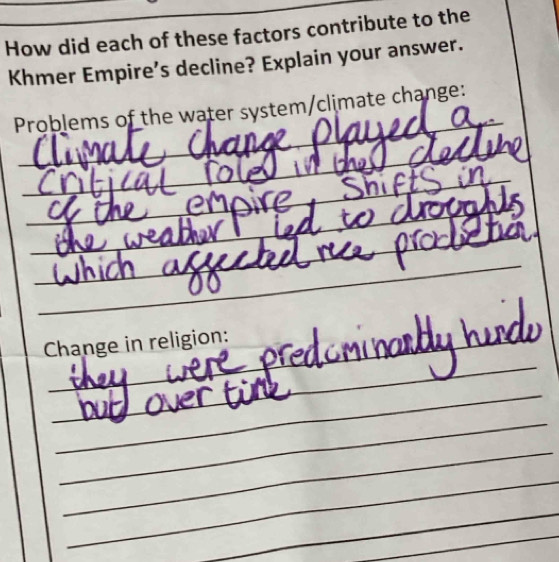 How did each of these factors contribute to the 
Khmer Empire’s decline? Explain your answer. 
_ 
Problems of the water system/climate change: 
_ 
_ 
_ 
_ 
_ 
_ 
_ 
__ 
Change in religion: 
_ 
_ 
_ 
_ 
_ 
_ 
_ 
_