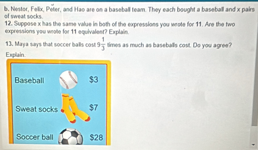 Nestor, Felix, Peter, and Hao are on a baseball team. They each bought a baseball and x pairs 
of sweat socks. 
12. Suppose x has the same value in both of the expressions you wrote for 11. Are the two 
expressions you wrote for 11 equivalent? Explain. 
13. Maya says that soccer balls cost 9 1/3  times as much as baseballs cost. Do you agree? 
Explain.