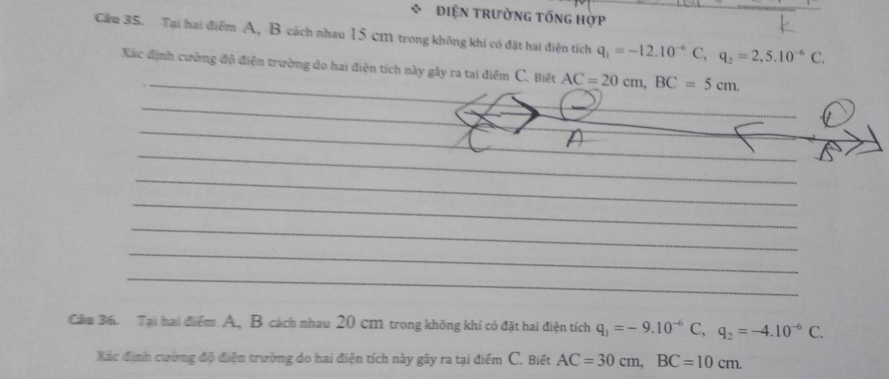 điện trường tống hợp 
Câu 35. Tại hai điểm A, B cách nhau 15 cm11 trong không khí có đặt hai điện tích q_1=-12.10^(-6)C, q_2=2,5.10^(-6)C. 
_ 
Xác định cường độ điễn trường do hai điện tích này gây ra tại điểm C. Biết AC=20cm, BC=5cm. 
_ 
_ 
_ 
_ 
_ 
_ 
_ 
_ 
_ 
_ 
Cầu 36. Tại hai điểm A, B cách nhau 20 cm trong không khí có đặt hai điện tích q_1=-9.10^(-6)C, q_2=-4.10^(-6)C. 
Xác định cường độ điện trường do hai điện tích này gây ra tại điểm C. Biết AC=30cm, BC=10cm.