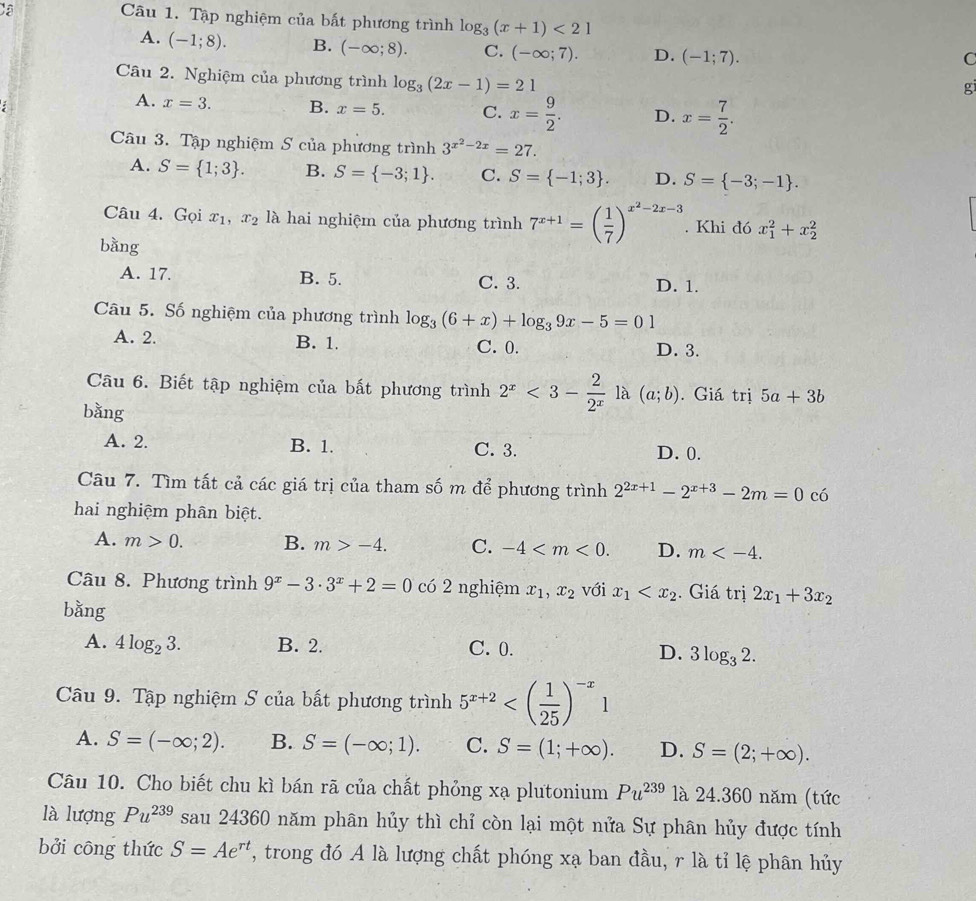 Cã
Câu 1. Tập nghiệm của bất phương trình log _3(x+1)<21</tex>
A. (-1;8). B. (-∈fty ;8). C. (-∈fty ;7). D. (-1;7).
C
Câu 2. Nghiệm của phương trình log _3(2x-1)=21
g
A. x=3. B. x=5. C. x= 9/2 . D. x= 7/2 .
Câu 3. Tập nghiệm S của phương trình 3^(x^2)-2x=27.
A. S= 1;3 . B. S= -3;1 . C. S= -1;3 . D. S= -3;-1 .
Câu 4. Gọi x_1,x_2 là hai nghiệm của phương trình 7^(x+1)=beginpmatrix  1/7 end(pmatrix)^(x^(2)-2x-3). Khi đó x_1^(2+x_2^2
bằng
A. 17. B. 5. C. 3. D. 1.
Câu 5. Số nghiệm của phương trình log _3)(6+x)+log _39x-5=01
A. 2. B. 1. C. 0. D. 3.
Câu 6. Biết tập nghiệm của bất phương trình 2^x<3- 2/2^x  là (a;b). Giá trị 5a+3b
bằng
A. 2. B. 1. C. 3. D. 0.
Câu 7. Tìm tất cả các giá trị của tham số m để phương trình 2^(2x+1)-2^(x+3)-2m=0 có
hai nghiệm phân biệt.
A. m>0. B. m>-4. C. -4 D. m
Câu 8. Phương trình 9^x-3· 3^x+2=0 có 2 nghiệm x_1,x_2 với x_1 . Giá trị 2x_1+3x_2
bằng
A. 4log _23. B. 2. C. 0.
D. 3log _32.
Câu 9. Tập nghiệm S của bất phương trình 5^(x+2)
A. S=(-∈fty ;2). B. S=(-∈fty ;1). C. S=(1;+∈fty ). D. S=(2;+∈fty ).
Câu 10. Cho biết chu kì bán rã của chất phỏng xạ plutonium Pu^(239) là 24.360 năm (tức
là lượng Pu^(239) sau 24360 năm phân hủy thì chỉ còn lại một nửa Sự phân hủy được tính
bởi công thức S=Ae^(rt) , trong đó A là lượng chất phóng xạ ban đầu, r là tỉ lệ phân hủy