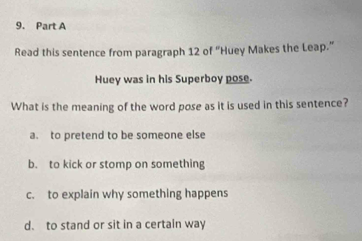 Read this sentence from paragraph 12 of “Huey Makes the Leap.”
Huey was in his Superboy pose.
What is the meaning of the word pose as it is used in this sentence?
a. to pretend to be someone else
b. to kick or stomp on something
c. to explain why something happens
d、 to stand or sit in a certain way