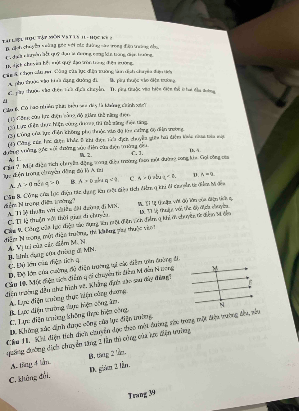 Tài LiệU HọC Tập MÔN Vật lý 11 - học kỷ 2
B. dịch chuyển vuông góc với các đường sức trong điện trường đều.
C. dịch chuyển hết quỹ đạo là đường cong kín trong điện trường.
D. dịch chuyển hết một quỹ đạo tròn trong điện trường.
Câu 5. Chọn câu sai. Công của lực điện trường làm dịch chuyển điện tích
A. phụ thuộc vào hình dạng đường đi. B. phụ thuộc vào điện trường.
C. phụ thuộc vào điện tích dịch chuyển. D. phụ thuộc vào hiệu điện thế ở hai đầu đường
đi.
Câu 6. Có bao nhiêu phát biểu sau đây là không chính xác?
(1) Công của lực điện bằng độ giảm thế năng điện.
(2) Lực điện thực hiện công dương thì thế năng điện tăng.
(3) Công của lực điện không phụ thuộc vào độ lớn cường độ điện trường.
(4) Công của lực điện khác 0 khi điện tích dịch chuyền giữa hai điểm khác nhau trên một
đường vuông góc với đường sức điện của điện trường đều.
B. 2. C. 3. D. 4.
A. 1.
Câu 7. Một điện tích chuyển động trong điện trường theo một đường cong kín. Gọi công của
lực điện trong chuyển động đó là A thì
A. A>0 nếu q>0. B. A>0 nếu q<0. C. A>0 nếu q<0. D. A=0.
Câu 8. Công của lực điện tác dụng lên một điện tích điểm q khi di chuyển từ điểm M đến
điểm N trong điện trường?
A. Ti lệ thuận với chiều dài đường đi MN. B. Tỉ lệ thuận với độ lớn của điện tích q.
C. Tỉ lệ thuận với thời gian di chuyển. D. Tỉ lệ thuận với tốc độ dịch chuyển.
Câu 9. Công của lực điện tác dụng lên một điện tích điểm q khi di chuyển từ điểm M đến
điểm N trong một điện trường, thì không phụ thuộc vào?
A. Vị trí của các điểm M, N.
B. hình dạng của đường đi MN.
C. Độ lớn của điện tích q.
D. Độ lớn của cường độ điện trường tại các điểm trên đường đi.
Câu 10. Một điện tích điểm q di chuyển từ điểm M đến N trong
điện trường đều như hình vẽ. Khẳng định nào sau đây đúng?
A. Lực điện trường thực hiện công dương.
B. Lực điện trường thực hiện công âm.
C. Lực điện trường không thực hiện công.
D. Không xác định được công của lực điện trường.
Câu 11. Khi điện tích dịch chuyển dọc theo một đường sức trong một điện trường đều, nều
quãng đường dịch chuyển tăng 2 lần thì công của lực điện trường
A. tăng 4 lần. B. tăng 2 lần.
C. không đổi. D. giảm 2 lần.
Trang 39