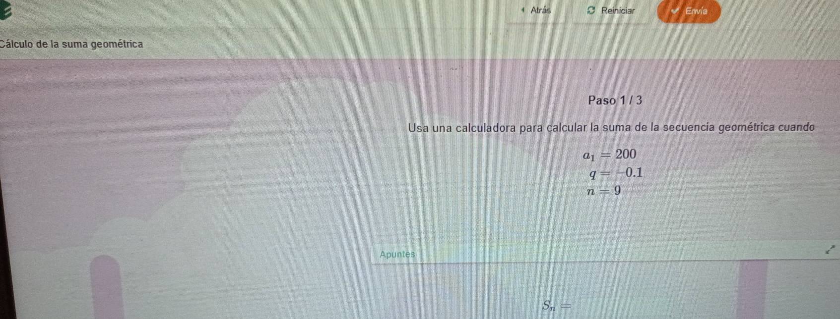 Atrás Reiniciar Envía 
Cálculo de la suma geométrica 
Paso 1 / 3 
Usa una calculadora para calcular la suma de la secuencía geométrica cuando
a_1=200
q=-0.1
n=9
Apuntes
S_n=