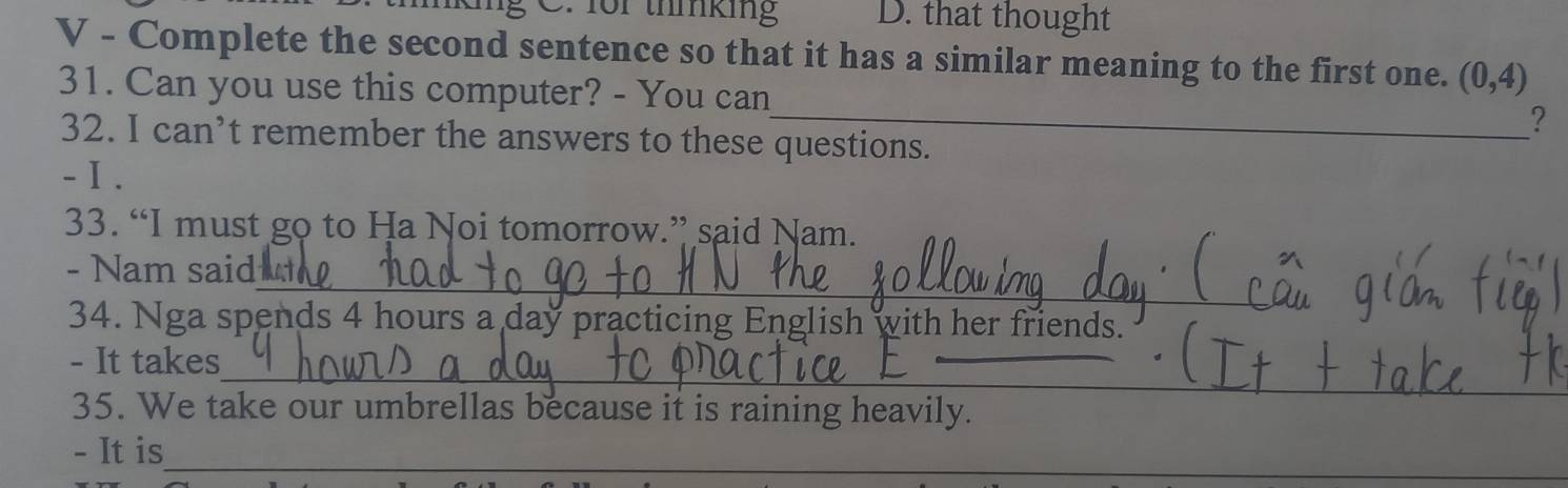 1or thmking D. that thought 
V - Complete the second sentence so that it has a similar meaning to the first one. (0,4)
_ 
31. Can you use this computer? - You can 
? 
32. I can’t remember the answers to these questions. 
- Ⅰ . 
33. “I must go to Ha Noi tomorrow.” said Nam. 
_ 
- Nam said 
34. Nga spends 4 hours a day practicing English with her friends. 
_ 
- It takes 
_ 
35. We take our umbrellas because it is raining heavily. 
- It is_