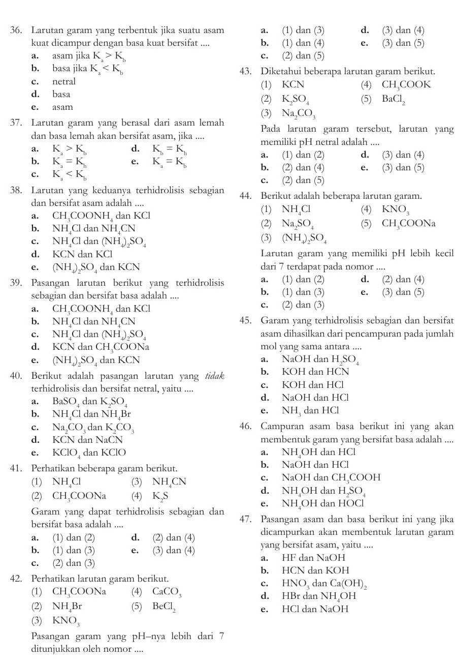 Larutan garam yang terbentuk jika suatu asam a. (1) dan(3 d. (3) dan(4)
kuat dicampur dengan basa kuat bersifat .... b. (1) dan(4) e. (3) dan(5)
a. asam jika K_a>K_b c. (2) dan(5)
b. basa jika K_a 43. Diketahui beberapa larutan garam berikut.
c. netral (1) KCN (4) CH_3COOK
d. basa
(2) K_2SO_4
e. asam (5) BaCl_2
(3) Na_2CO_3
37. Larutan garam yang berasal dari asam lemah Pada larutan garam tersebut, larutan yang
dan basa lemah akan bersifat asam, jika ....
memiliki pH netral adalah ....
a. K_a>K_b d. K_b=K_h d. (3) dan(4)
a. (1) dan (2)
b. K_a=K_h e. K_a=K_b e. (3) dan(5)
b. (2) dan(4)
c. K_a C. (2) dan(5)
38. Larutan yang keduanya terhidrolisis sebagian 44. Berikut adalah beberapa larutan garam.
dan bersifat asam adalah ....
(1) NH_4Cl (4) KNO_3
a. CH_3COONH_4 dan KCI
b. NH_4CldanNH_4CN (2) Na_2SO_4 (5) CH_3COONa
c. NH_4Cldan (NH_4)_2SO_4
(3) (NH_4)_2SO_4
d. KCNd_2 KCI Larutan garam yang memiliki pH lebih kecil
e. (NH_4)_2SO_4 dan KCN dari 7 terdapat pada nomor ....
39. Pasangan larutan berikut yang terhidrolisis a.₹ (1) dan.( 2) d. (2) dan(4)
sebagian dan bersifat basa adalah .... b. (1) dan(3) e. (3) dan(5)
a. CH、CO( ONH_4 dan KC
c. (2) dan(3)
b. NH,C l dan NH_4CN 45. Garam yang terhidrolisis sebagian dan bersifat
C. NH_4Cl dan (NH_4)_2SO_4 asam dihasilkan dari pencampuran pada jumlah
d. KCN dan CH_3COC Na mol yang sama antara ....
e. (NH_4)_2SO_4 dan KCN a. NaOH dan H_2SO_4
40. Berikut adalah pasangan larutan yang tidak b. KOH dan HCN
terhidrolisis dan bersifat netral, yaitu .... c. KOH dan HCl
a. BaSO dan K_2SO_4 d. NaOH dan HCl
e. NH_3
b. NH_4Cl dan NH_4Br dan HCl
c. Na_2CO_3 dan K_2CO_3 46. Campuran asam basa berikut ini yang akan
d. KCN dan NaCN membentuk garam yang bersifat basa adalah ....
e. KClO_4 dan KCIO a. NH OH dan HCl
41. Perhatikan beberapa garam berikut. b. NaOH dan HCl
(1) NH_4Cl (3) NH_4CN c. NaOH dan CH_3COOH
(2) CH_3COONa (4) K_2S
d. NH OH dan H_2SO_4
e. NH₂OH dan HOCl
Garam yang dapat terhidrolisis sebagian dan
bersifat basa adalah ....
47. Pasangan asam dan basa berikut ini yang jika
a.₹ (1) dan(2) d. (2) dan(4)
dicampurkan akan membentuk larutan garam
b. (1) dan(3) e. (3) dan(4)
yang bersifat asam, yaitu ....
c. (2) dan(3)
a. HF dan NaOH
b. HCN dan KOH
42. Perhatikan larutan garam berikut. dan Ca(OH)_2
c. HNO_3
(1) CH_3COONa (4) CaCO_3 d. HBr dan NH_4OH
(2) NH_4Br (5) BeCl_2 e. HCl dan NaOH
(3) KNO_3
Pasangan garam yang pH-nya lebih dari 7
ditunjukkan oleh nomor ....