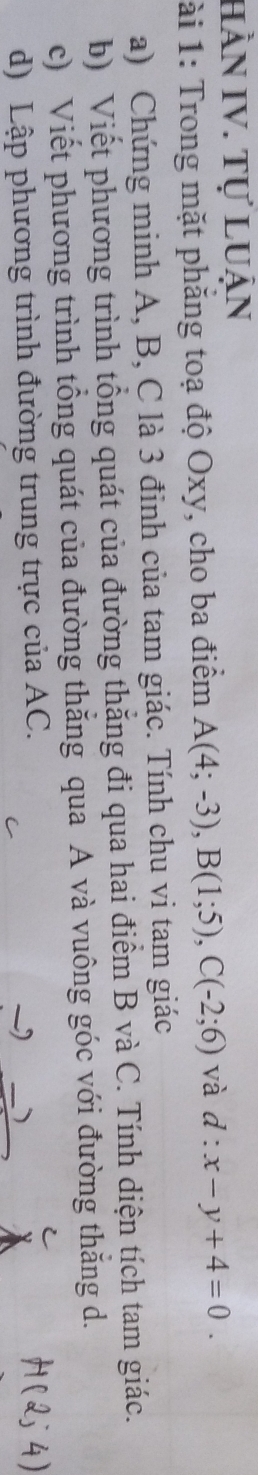 Hần IV. Tự luận 
ài 1: Trong mặt phẳng toạ độ Oxy, cho ba điểm A(4;-3), B(1;5), C(-2;6) và d:x-y+4=0. 
a) Chứng minh A, B, C là 3 đinh của tam giác. Tính chu vi tam giác 
b) Viết phương trình tổng quát của đường thăng đi qua hai điểm B và C. Tính diện tích tam giác. 
c) Viết phương trình tổng quát của đường thăng qua A và vuông góc với đường thăng d. 
d) Lập phương trình đường trung trực của AC. 
)